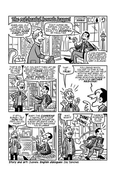 First page of Juanele's "The red-headed hounds league!".

First panel has Watson approaching Holmes in his study. 'Sherlock, old chap! Are you indulging in your favored nose candy once again?' He says. Sherlock replies 'Don't judge me Watson. You know full well I employ it solely to sharpen my faculties. I can discern the entirety of your morning's activities with nary a glance!'.

Second panel. Watson says 'That's an old trick, my dear fellow.'. Sherlock replies. 'Old, you say? Then let me enlighten you! You last bathed three days past, and for no longer than ten minutes, using the most miserly soap available on the market!'

Third panel. Watson: 'That... is... true!'. Holmes: 'Following which you sat to dine in the altogether, jellied eels with pie and and mash, no less, only to let fall some scalding morsels upon your nether regions!'.

Fourth panel. Watson: 'It still burns-- but how the devil do you know?'. Holmes: 'Easy! The cameras I installed in your residence afford me a most splendid view. I do so enjoy watching you slumber.'

Fifth panel. Watson: 'Wait, what?'. Someone rings the doorbell. Holmes jumps out of his chair and says 'There's someone at the door!'