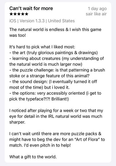 Screenshot of a 5 star review, saying:

Can’t wait for more

The natural world is endless & I wish this game was too! 

It’s hard to pick what I liked most:
- the art (truly glorious paintings & drawings)
- learning about creatures (my understanding of the natural world is much larger now)
- the puzzle challenge: is that patterning a brush stoke or a strange feature of this animal?
- the sound design: (I eventually turned it off most of the time) but i loved it.
- the options: very accessibly oriented (i get to pick the typeface?!?! Brilliant!)

I noticed after playing for a week or two that my eye for detail in the IRL natural world was much sharper. 

I can’t wait until there are more puzzle packs & might have to beg the dev for an “Art of Flora” to match. I’d even pitch in to help!

What a gift to the world.