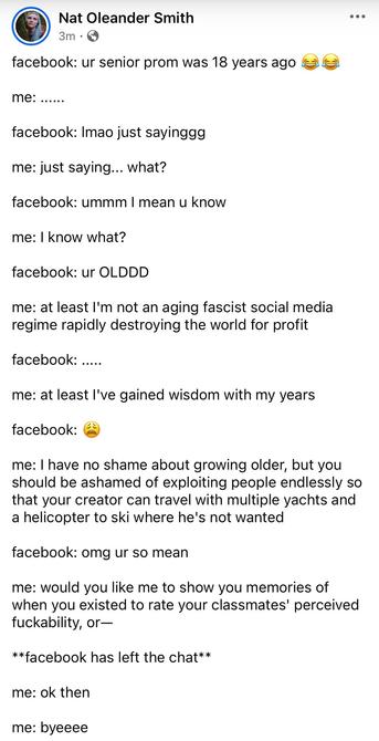 [image: Facebook post by Nat Oleander Smith]

facebook: ur senior prom was 18 years ago 😂😂

me: ......

facebook: lmao just sayinggg

me: just saying... what?

facebook: ummm I mean u know

me: I know what?

facebook: ur OLDDD

me: at least I'm not an aging fascist social media regime rapidly destroying the world for profit

facebook: .....

me: at least I've gained wisdom with my years

facebook: 😩

me: I have no shame about growing older, but you should be ashamed of exploiting people endlessly so that your creator can travel with multiple yachts and a helicopter to ski where he's not wanted

facebook: omg ur so mean

me: would you like me to show you memories of when you existed to rate your classmates' perceived fuckability, or—

**facebook has left the chat**

me: ok then

me: byeeee
