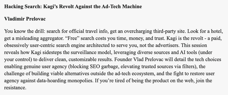 A screenshot of a session description titled "Hacking Search: Kagi’s Revolt Against the Ad-Tech Machine" with the description: "You know the drill: search for official travel info, get an overcharging third-party site. Look for a hotel, get a misleading aggregator. “Free” search costs you time, money, and trust. Kagi is the revolt - a paid, obsessively user-centric search engine architected to serve you, not the advertisers. This session reveals how Kagi sidesteps the surveillance model, leveraging diverse sources and AI tools (under your control) to deliver clean, customizable results. Founder Vlad Prelovac will detail the tech choices enabling genuine user agency (blocking SEO garbage, elevating trusted sources via filters), the challenge of building viable alternatives outside the ad-tech ecosystem, and the fight to restore user agency against data-hoarding monopolies. If you’re tired of being the product on the web, join the resistance."