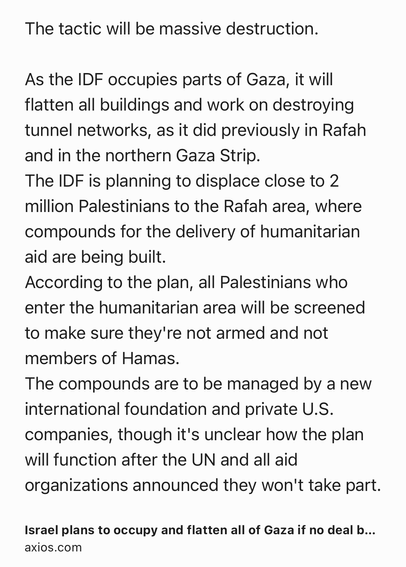 Text Shot: The tactic will be massive destruction.

As the IDF occupies parts of Gaza, it will flatten all buildings and work on destroying tunnel networks, as it did previously in Rafah and in the northern Gaza Strip.
The IDF is planning to displace close to 2 million Palestinians to the Rafah area, where compounds for the delivery of humanitarian aid are being built.
According to the plan, all Palestinians who enter the humanitarian area will be screened to make sure they're not armed and not members of Hamas.
The compounds are to be managed by a new international foundation and private U.S. companies, though it's unclear how the plan will function after the UN and all aid organizations announced they won't take part.