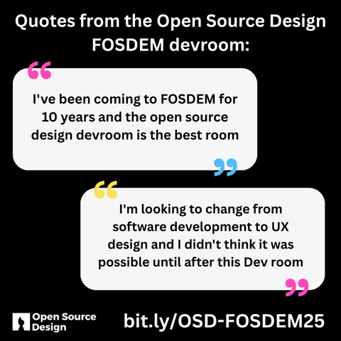 Two graphics of speech bubbles. One says" I've been coming to FOSDEM for 10 years and the open source design devroom is the best room" the other says "I'm looking to change from software development to UX design and I didn't think it was possible until after this Dev room"