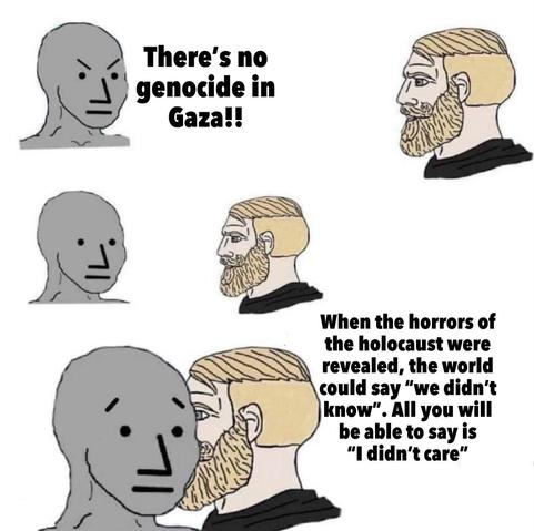 NPC: "There's no genocide in Gaza!!"

Chad: "When the horrors of the holocaust were revealed, the world could say 'we didn't know'. All you will be able to say is, "I didn't care.""