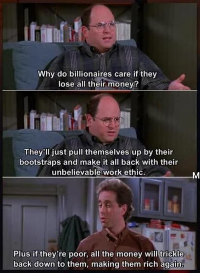 Man 1: "Why do billionaires care if they lose all their money? They'll just pull themselves up by their bootstraps and make it all back with their unbelievable work ethic."

Man 2: "Plus, if they're poor, all the money will trickle back down to them, making them rich again."
