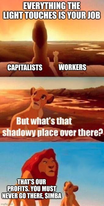 Capitalist: "EVERYTHING THE LIGHT TOUCHES IS YOUR JOB."

Worker: "But what's that shadowy place over there?"

Capitalist: "THAT'S OUR PROFITS. YOU MUST NEVER GO THERE, SIMBA."
