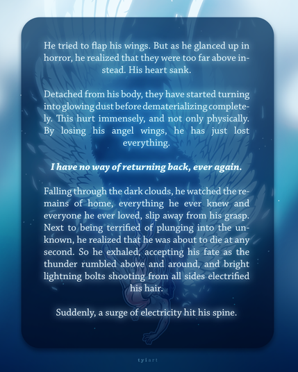 "He tried to flap his wings. But as he glanced up in horror, he realized that they were too far above instead. His heart sank.

Detached from his body, they have started turning into glowing dust before dematerializing completely. This hurt immensely, and not only physically. By losing his angel wings, he has just lost everything.

I have no way of returning back, ever again.

Falling through the dark clouds, he watched the remains of home, everything he ever knew and everyone he ever loved, slip away from his grasp. Next to being terrified of plunging into the unknown, he realized that he was about to die at any second. So he exhaled, accepting his fate as the thunder rumbled above and around, and bright lighting bolts shooting from all sides electrified his hair. 

Suddenly, a surge of electricity hit his spine."