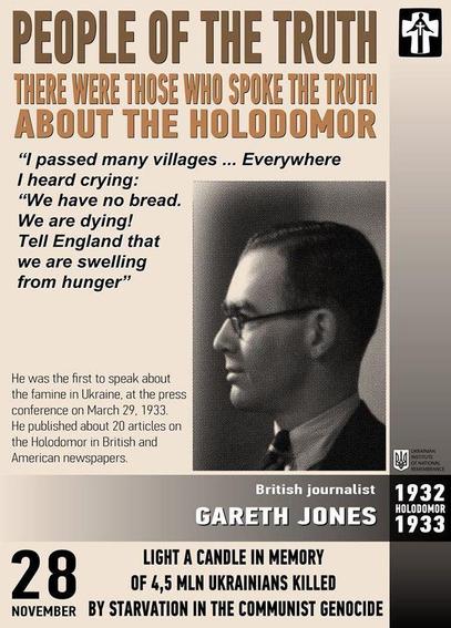 Affiche commémorative du jour du souvenir annuel de l'Holodomor, le 28 novembre. Le titre principal est "PEOPLE OF THE TRUTH" (Les Gens de la Vérité), suivi de "THERE WERE THOSE WHO SPOKE THE TRUTH ABOUT THE HOLODOMOR" (Il y avait ceux qui ont dit la vérité sur l'Holodomor). Une citation attribuée à Gareth Jones est mise en évidence : "I passed many villages... Everywhere I heard crying: 'We have no bread. We are dying! Tell England that we are swelling from hunger'" (J'ai traversé de nombreux villages... Partout j'entendais des pleurs : "Nous n'avons pas de pain. Nous mourons ! Dites à l'Angleterre que nous gonflons de faim").

Une photographie en noir et blanc de profil de Gareth Jones, un journaliste britannique, est placée au centre droit. Le texte à côté de sa photo l'identifie comme "British journalist GARETH JONES". En dessous, les années "1932 HOLODOMOR 1933" sont affichées en gros caractères.