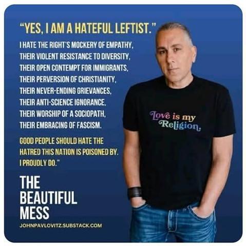 "YES, I AM A HATEFUL LEFTIST."
THATE THE RIGHT'S MOCKERY OF EMPATHY.
THEIR VIOLENT RESISTANCE TO DIVERSITY, THEIR OPEN CONTEMPT FOR IMMIGRANTS, THEIR PERVERSION OF CHRISTIANITY, THEIR NEVER-ENDING GRIEVANCES, THEIR ANTI-SCIENCE IGNORANCE.
THEIR WORSHIP OF A SOCIOPATH, THEIR EMBRACING OF FASCISM.
GOOD PEOPLE SHOULD HATE THE HATRED THIS NATION IS POISONED BY.
I PROUDLY DO.™
THE BEAUTIFUL MESS
JOHNPAVLOVITZ.SUBSTACK.COM