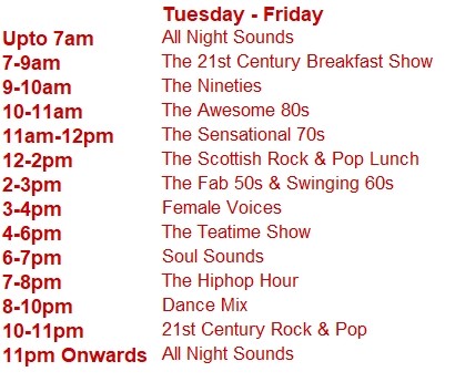 Tuesday - Friday
Upto 7am	All Night Sounds
7-9am	The 21st Century Breakfast Show
9-10am	The Nineties
10-11am	The Awesome 80s
11am-12pm	The Sensational 70s
12-2pm	The Scottish Rock & Pop Lunch
2-3pm	The Fab 50s & Swinging 60s
3-4pm	Female Voices
4-6pm	The Teatime Show
6-7pm	Soul Sounds
7-8pm	The Hiphop Hour
8-10pm	Dance Mix
10-11pm	21st Century Rock & Pop
11pm Onwards	All Night Sounds