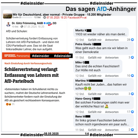In der 15.200 Mitglieder großen privaten Gruppe "Wir für Deutschland, aber normal" wird der Spiegel Bericht "Nach Einstufung durch Verfassungsschutz: Schülervertretung verlangt Entlassung von Lehrern mit AfD-Parteibuch." geteilt.

Wir zeigen auf Slide 1 u.a. die Kommentare 
"1933 ist wieder näher als man denkt..", "Was geht euch das am nix wir leben in einer Demokratie.", "Das sind die echten Faschisten!! Zur Hölle mit euch.", "Kauft nicht bei Juden….das hatten wir schon.", "Bei solchen Forderungen sieht man wer der wirkliche Nazi ist." und "Ihr links grünen Faschisten bekommt schon noch irgendwann ein paar aufs..."