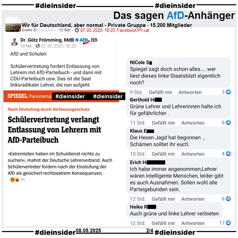 In der 15.200 Mitglieder großen privaten Gruppe "Wir für Deutschland, aber normal" wird der Spiegel Bericht "Nach Einstufung durch Verfassungsschutz: Schülervertretung verlangt Entlassung von Lehrern mit AfD-Parteibuch." geteilt.

Wir zeigen auf Slide 2 u.a. noch diese Kommentare 
"Spiegel sagt doch schon alles.... wer liest dieses linke Staatsblatt eigentlich noch?", "Grüne Lehrer und Lehrerinnen halte ich für gefährlicher.", "Die Hexen Jagd hat begonnen , Schämen solltet ihr euch.", "Ich habe immer angenommen, Lehrer wären intelligente Menschen, leider gibt es auch Ausnahmen. Sollen wohl alle Parteigebunden sein." und "Auch grüne und linke Lehrer verbieten."
