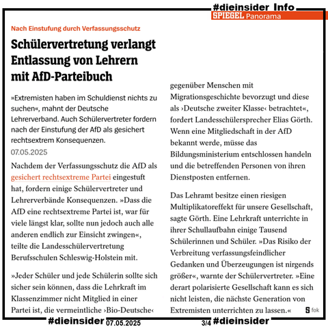 Als Info zeigen wir hier den Spiegel Bericht vom 07.05.2025 "Nach Einstufung durch Verfassungsschutz: Schülervertretung verlangt Entlassung von Lehrern mit AfD-Parteibuch." 

U.a. heißt es darin 

"Nachdem der Verfassungsschutz die AfD als gesichert rechtsextreme Partei eingestuft hat, fordern einige Schülervertreter und Lehrerverbände Konsequenzen. »Dass die AfD eine rechtsextreme Partei ist, war für viele längst klar, sollte nun jedoch auch alle anderen endlich zur Einsicht zwingen«, teilte die Landesschülervertretung Berufsschulen Schleswig-Holstein mit.

»Jeder Schüler und jede Schülerin sollte sich sicher sein können, dass die Lehrkraft im Klassenzimmer nicht Mitglied in einer Partei ist, die vermeintliche ›Bio-Deutsche‹ gegenüber Menschen mit Migrationsgeschichte bevorzugt und diese als ›Deutsche zweiter Klasse‹ betrachtet«, fordert Landesschülersprecher Elias Görth. Wenn eine Mitgliedschaft in der AfD bekannt werde, müsse das Bildungsministerium entschlossen handeln und die betreffenden Personen von ihren Dienstposten entfernen.

Das Lehramt besitze einen riesigen Multiplikatoreffekt für unsere Gesellschaft, sagte Görth. Eine Lehrkraft unterrichte in ihrer Schullaufbahn einige Tausend Schülerinnen und Schüler. »Das Risiko der Verbreitung verfassungsfeindlicher Gedanken und Überzeugungen ist nirgends größer«, warnte der Schülervertreter. »Eine derart polarisierte Gesellschaft kann es sich nicht leisten, die nächste Generation von Extremisten unterrichten zu lassen.«"