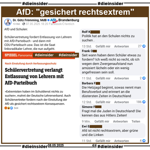 Götz Frömming, MdB AfD Brandenburg teilt auch den Spiegel Bericht "Nach Einstufung durch Verfassungsschutz: Schülervertretung verlangt Entlassung von Lehrern mit AfD-Parteibuch." und postet "AfD und Schulen: Schülervertretung fordert Entlassung von Lehrern mit AfD-Parteibuch - und dann mit CDU-Parteibuch usw. Das ist die Saat linksradikaler Lehrer, die nun aufgeht." dazu.

Hier zeigen wir auf Slide 4 u.a. die Kommentare 
"Politik hat an den Schulen nichts zu suchen.", "Seit wann haben denn Schüler etwas zu fordern? Ich weiß nicht so recht, ob ich wegen dem Zwergenaufstand nun amüsiert lächeln oder ein wenig angefressen sein soll.", "Die Hetzjagd beginnt, sowas nennt man Berufsverbot und erinnert an die düstersten Zeiten in Deutschland.", "Fragt mal die Juden in Deutschland! Die kennen das aus Hitlers Zeiten!" und "Afd ist nicht rechtsextrem, aber grüne und die Linken."