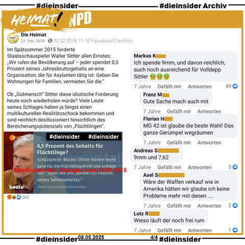 Hier zeigen wir aus unserem Archiv den geteilten Post von ZDF heute auf der Seite von "Die Heimat" ehemals "NPD".

Da heißt es am 22.02.2018 mit dem Sharepic mit Schauspieler Walter Sittler 
"Im Spätsommer 2015 forderte Staatsschauspieler Walter Sittler allen Ernstes: „Wir rufen die Bevölkerung auf – jeder spendet 0,5 Prozent seines Jahresbruttogehalts an eine Organisation, die für Asylanten tätig ist. Geben Sie Wohnungen für Familien, vermieten Sie die.“
Ob „Gutmensch“ Sittler diese idiotische Forderung heute noch wiederholen würde? Viele Leute seines Schlages haben ja längst einen multikulturellen Realitätsschock bekommen und sind reichlich desillusioniert hinsichtlich des Bereicherungspotenzials von „Flüchtlingen“."

Wir zeigen u.a. die 7 Jahre alten Kommentare 
"Ich spende 9mm, und davon reichlich, auch noch ausreichend für Volldepp Sittler." mit den Antworten "Gute Sache mach auch mit." und "MG 42 ist glaube die beste Wahl! Das ganze Gerümpel wegräumen.". "9mm und 7,62." mit der Antwort "Wäre der Waffen verkauf wie in Amerika hätten wir glaube ich keine Probleme mehr mit denen..." und noch den Kommentar "Wieso läuft der noch frei rum."
