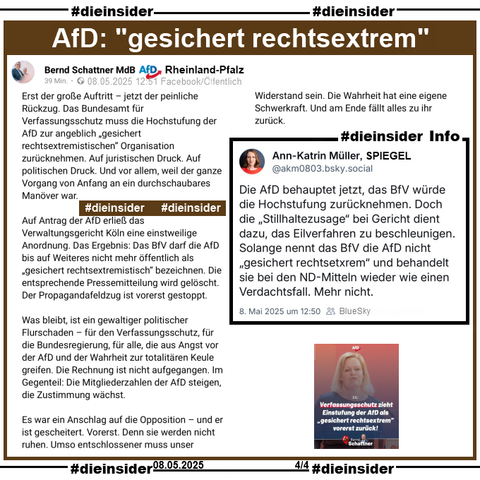 Bernd Schattner MdB AfD Rheinland-Pfalz postet am 08.05.2025 u.a.

"Erst der große Auftritt – jetzt der peinliche Rückzug. Das Bundesamt für Verfassungsschutz muss die Hochstufung der AfD zur angeblich „gesichert rechtsextremistischen“ Organisation zurücknehmen. Auf juristischen Druck. Auf politischen Druck. Und vor allem, weil der ganze Vorgang von Anfang an ein durchschaubares Manöver war." und "Es war ein Anschlag auf die Opposition – und er ist gescheitert. Vorerst. Denn sie werden nicht ruhen. Umso entschlossener muss unser Widerstand sein. Die Wahrheit hat eine eigene Schwerkraft. Und am Ende fällt alles zu ihr zurück."

Dazu zeigen wir als Info von Ann-Katrin Müller, Spiegel "Die AfD behauptet jetzt, das BfV würde die Hochstufung zurücknehmen. Doch die „Stillhaltezusage“ bei Gericht dient dazu, das Eilverfahren zu beschleunigen. Solange nennt das BfV die AfD nicht „gesichert rechtsetxrem“ und behandelt sie bei den ND-Mitteln wieder wie einen Verdachtsfall. Mehr nicht."