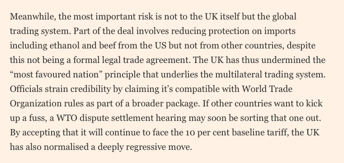 Meanwhile, the most important risk is not to the UK itself but the global trading system. Part of the deal involves reducing protection on imports including ethanol and beef from the US but not from other countries, despite this not being a formal legal trade agreement. The UK has thus undermined the “most favoured nation” principle that underlies the multilateral trading system. Officials strain credibility by claiming it’s compatible with World Trade Organization rules as part of a broader package. If other countries want to kick up a fuss, a WTO dispute settlement hearing may soon be sorting that one out. By accepting that it will continue to face the 10 per cent baseline tariff, the UK has also normalised a deeply regressive move.