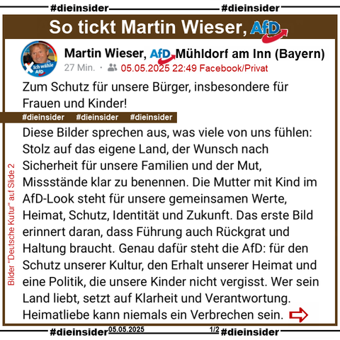 Martin Wieser, AfD Bayern KV Mühldorf am Inn postet am 05.05.2025 

"Zum Schutz für unsere Bürger, insbesondere für Frauen und Kinder!
Diese Bilder sprechen aus, was viele von uns fühlen: Stolz auf das eigene Land, der Wunsch nach Sicherheit für unsere Familien und der Mut, Missstände klar zu benennen. Die Mutter mit Kind im AfD-Look steht für unsere gemeinsamen Werte, Heimat, Schutz, Identität und Zukunft. Das erste Bild erinnert daran, dass Führung auch Rückgrat und Haltung braucht. Genau dafür steht die AfD: für den Schutz unserer Kultur, den Erhalt unserer Heimat und eine Politik, die unsere Kinder nicht vergisst. Wer sein Land liebt, setzt auf Klarheit und Verantwortung.
Heimatliebe kann niemals ein Verbrechen sein."

und teilt dazu 4 Bilder, die wir auf Slide 2 zeigen.