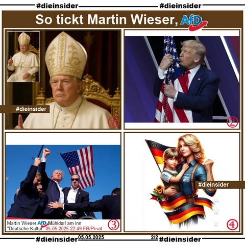 Martin Wieser, AfD Bayern KV Mühldorf am Inn postet am 05.05.2025 u.a. 

"Genau dafür steht die AfD: für den Schutz unserer Kultur..." und teilt dazu die Bilder:

1. Donald Trump, Präsident der USA als Papst.

2. Donald Trump, Präsident der USA küsst die Flagge der USA.

3. Donald Trump reckt bei einer Wahlkampfveranstaltung am 14.07.2024 in Pennsylvania vor der Flagge die Faust in die Höhe.

4- Ein gezeichnetes Bild mit einer blonden Frau in dunkelblauem AfD-Hemd reckt die Faust in die Höhe und hat auf dem anderen Arm ein Mädchen mit hellblauem AfD-Shirt. Dazu sieht man noch vier Mal die Deutsche Flagge.