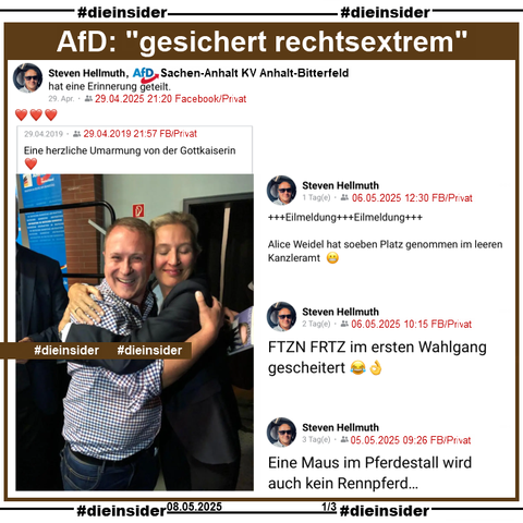 Wir zeigen hier Steven Hellmuth, AfD Sachsen-Anhalt KV Anhalt-Bitterfeld und Mitarbeiter von Claudia Weiss, MdB AfD Sachsen-Anhalt KV Magdeburg, der am 29.04.2025 mit 3 roten Herzen eine Erinnerung vom 29.04.2019 teilt, auf dem er sich mit Alice Weidel auf einem Bild umarmt. Dazu schreibt Steven Hellmuth "Eine herzliche Umarmung von der Gottkaiserin ❤️."

Weiter zeigen wir hier noch drei Posts von Steven Hellmuth vom 05./06.05.2025. Er postet 
"+++Eilmeldung+++Eilmeldung+++ Alice Weidel hat soeben Platz genommen im leeren Kanzleramt  😬.", 
"FTZN FRTZ im ersten Wahlgang gescheitert 😂👌." und 
"Eine Maus im Pferdestall wird auch kein Rennpferd…."

Info: Alle Beiträge sind privat.