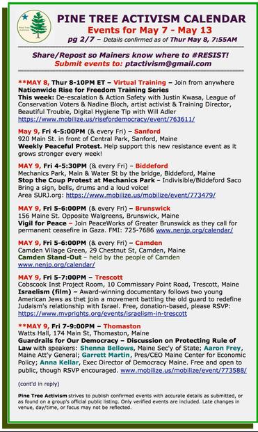 May 9, Fri 4-5:00PM (& every Fri) – #SanfordME
920 Main St. in front of Central Park
Weekly Peaceful Protest. Help support this new #resistance event as it grows stronger every week!

MAY 9, Fri 4-5:30PM (& every Fri) – #BiddefordME
Mechanics Park, Main & Water St by the bridge
Stop the Coup Protest at Mechanics Park – #Indivisible/Biddeford Saco
Bring a sign, bells, drums and a loud voice!

MAY 9, Fri 5-6:00PM (& every Fri) – #BrunswickME
156 Maine St. Opposite Walgreens
Vigil for Peace – Join #PeaceWorks of Greater Brunswick as they call for permanent ceasefire in Gaza.

MAY 9, Fri 5-6:00PM (& every Fri) – #CamdenME
Camden Village Green, 29 Chestnut St
Camden Stand-Out – held by the people of Camden 

MAY 9, Fri 5-7:00PM – #TrescottME
Cobscook Inst Project Room, 10 Commissary Point Road
Israelism (film) – Award-winning documentary follows two young American Jews as thet join a movement battling the old guard to redefine Judaism's relationship with Israel. Free, donation-based, please RSVP: https://www.mvprights.org/events/israelism-in-trescott  

**MAY 9, Fri 7-9:00PM – #ThomastonME
Watts Hall, 174 Main St
Guardrails for Our Democracy – Discussion on Protecting Rule of Law with speakers: Shenna Bellows, Maine Sec'y of State; Aaron Frey, Maine Att'y General; Garrett Martin, Pres/CEO Maine Center for Economic Policy; Anna Kellar, Exec Director of Democracy Maine. Free and open to public, though RSVP encouraged.