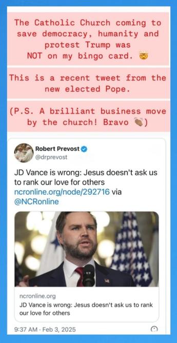 The Catholic Church coming to save democracy, humanity and protest Trump was NOT on my bingo card. & This is a recent tweet from the new elected Pope.

(P.S. A brilliant business move by the church! Bravo §) Robert Prevost &

@drprevost - Follow JD Vance is wrong: Jesus doesn't ask us to rank our love for others ncronline.org/node/292716 @NCRonline ncronline.org 

JD Vance is wrong: Jesus doesn't ask us to rank our love for others 

9:37 AM - Feb 3, 2025