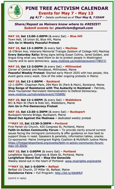 MAY 10, Sat 12:00-1:00PM (& every Sat) – #BlueHillME
Town Hall, 18 Union St
Join Us in Weekly Peaceful Protest

MAY 10, Sat 12-1:00PM (& every Sat) – #MachiasME
16 O'Brien Ave, Veterans Memorial Triangle (bottom of College Hill) 
Every Sat Rally: Bring signs telling Susan Collins, Jared Golden, and Angus King what you need them to do to protect people in Washington County and to save democracy. 

MAY 10, Sat 12-2:00PM (& every Sat) – #MillinocketME
Corner of Central and Penobscot
Peaceful Weekly Protest: Started early March 2025 with two people, this event gains every week. One of the older ongoing protests in Maine. 

MAY 10, Sat 12-1:00PM – #RocklandME
12-1:00PM: Chapman Park, 294 Main St (Park & Main)
Sing Songs of Resistance with The Audacity in Rockland

MAY 10, Sat 12-1:00PM (& every Sat) – #WaldoboroME
Rt1 & Main St (Park & Ride lot)
Join Us in Pro-Democracy Protest

MAY 10, Sat 12:30-1:30PM (& every Sat) – #BucksportME
Bucksport-Verona Bridge
Stand Out Against the Madness – dedicated weekly protest

MAY 10, Sat 12:30-3:30PM – #PortlandME
First Parish UU Church, 425 Congress St
Faith-in-Action Community Forum

MAY 10, Sat 1-2:00PM (& every Sat) – #PortlandME
Longfellow Square, Congress & State St
Longfellow Stand Out – #StopTheGenocide
Weekly stand-out in the heart of Portland.

MAY 10, Sat 1-5:00PM – #BelfastME
Belfast UU Church, 37 Miller St
#ResistanceFaire