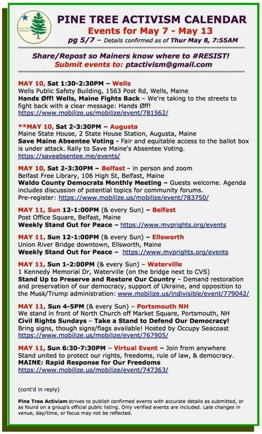 MAY 10, Sat 1:30-2:30PM – #WellsME
Wells Public Safety Building, 1563 Post Rd
#HandsOff! Wells, Maine Fights Back – We're taking to the streets to fight back with a clear message: Hands Øff! 

MAY 10, Sat 2-3:30PM – #AugustaME
Maine State House, 2 State House Station
Save Maine Absentee Voting - Fair and equitable access to the ballot box is under attack. Rally to Save Maine's Absentee Voting. 

MAY 10, Sat 2-3:30PM – #BelfastME – in person and zoom
Belfast Free Library, 106 High St
Waldo County Democrats Monthly Meeting – Guests welcome. Agenda includes discussion of potential topics for community forums.

MAY 11, Sun 12-1:00PM (& every Sun) – #BelfastME
Post Office Square
Weekly Stand Out for Peace 

MAY 11, Sun 12-1:00PM (& every Sun) – #EllsworthME
Union River Bridge downtown
Weekly Stand Out for Peace

MAY 11, Sun 1-2:00PM (& every Sun) – #WatervilleME
1 Kennedy Memorial Dr (on the bridge next to CVS)
Stand Up to Preserve and Restore Our Country – Demand restoration and preservation of our democracy, support of Ukraine, and opposition to the Musk/Trump administration

MAY 11, Sun 4-5PM (& every Sun) – #PortsmouthNH
We stand in front of North Church off Market Square
#CivilRightsSundays – Take a Stand to Defend Our Democracy!
Bring signs, though signs/flags available! Hosted by #OccupySeacoast

MAY 11, Sun 6:30-7:30PM – Virtual Event – Join from anywhere
Stand united to protect our rights, freedoms, rule of law, & democracy.
MAINE: Rapid Response for Our Freedoms
