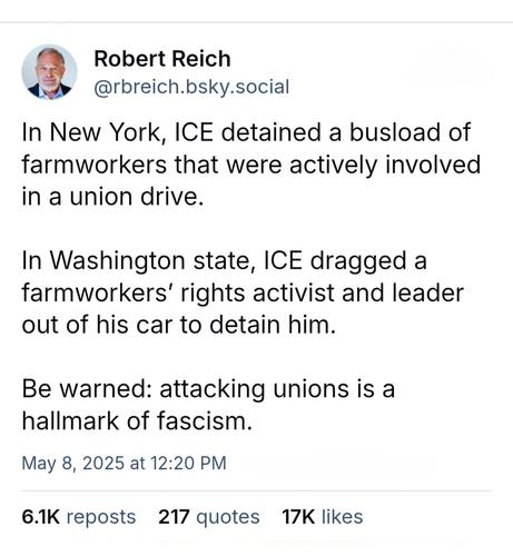 Post from RobertReich:

@rbreich.bsky.social In New York, ICE detained a busload of farmworkers that were actively involved In @ union drive. In Washington state, ICE dragged a farmworkers' rights activist and leader out of his car to detain him. Be warned: attacking unions is a hallmark of fascism. 

May 8, 2025 at 12:20 PM 6.1K reposts 217 quotes 17K likes