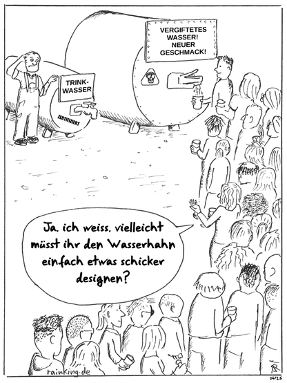 Zwei Wassertanks. Der Inhalt wird jeweils auf einem Schild gezeigt: 
Kleinerer Tank: "Trinkwasser" "Zertifiziert" (Stempel)
Großer Tank: "Vergiftetes Wasser! Neuer Geschmack! (Totenkopf-Schild)
Der kleine Tank hat einen klassischen Wasserhahn zum drehen. Der große einen moderneren.
Am großen Tank mit dem vergifteten Wasser stehen viele Leute mit Trinkgefäßen an. Am kleinen Tank mit Trinkwasser steht niemand an.
Dafür steht ein Mann in Arbeitskleidung daneben, der sich verständnislos am Kopf kratzt.
Eine Frau, die mit in der Schlange steht, sagt zu ihm:

Ja, ich weiss, vielleicht müsst ihr den Wasserhahn einfach etwas schicker designen?