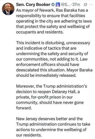 Screenshot of post: Sen. Cory Booker (37 m)
As mayor of Newark, Ras Baraka has a responsibility to ensure that facilities operating in the city are adhering to laws that protect the safety and wellbeing of occupants and residents.

This incident is disturbing, unnecessary and indicative of tactics that are undermining the safety and security of our communities, not adding to it. Law enforcement officers should have deescalated this situation. Mayor Baraka should be immediately released.

Moreover, the Trump administration's decision to reopen Delaney Hall, a private, for-profit prison in our community, should have never gone forward.

New Jersey deserves better and the Trump administration continues to take actions to undermine the wellbeing of our residents.