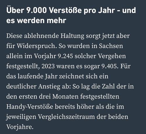 Über 9.000 Verstöße pro Jahr - und es werden mehr
Diese ablehnende Haltung sorgt jetzt aber für Widerspruch. So wurden in Sachsen allein im Vorjahr 9.245 solcher Vergehen festgestellt, 2023 waren es sogar 9.405. Für das laufende Jahr zeichnet sich ein deutlicher Anstieg ab: So lag die Zahl der in den ersten drei Monaten festgestellten Handy-Verstöße bereits höher als die im jeweiligen Vergleichszeitraum der beiden
Vorjahre.