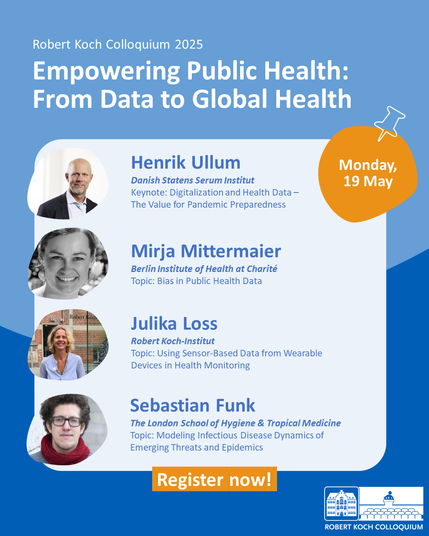 Announcement of the first day of the Robert Koch Colloquium 2025 titled “Empowering Public Health: From Data to Global Health.”
The slide presents four speakers:

Henrik Ullum (Danish Statens Serum Institut): “Digitalization and Health Data – The Value for Pandemic Preparedness”

Mirja Mittermaier (Berlin Institute of Health at Charité): “Bias in Public Health Data”

Julika Loss (Robert Koch Institute): “Using Sensor-Based Data from Wearable Devices in Health Monitoring”

Sebastian Funk (The London School of Hygiene & Tropical Medicine): “Modeling Infectious Disease Dynamics of Emerging Threats and Epidemics”

Top right corner: “Monday, 19 May”. Bottom: orange button reading “Register now!”