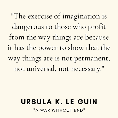 "The exercise of imagination is
dangerous to those who profit
from the way things are because
it has the power to show that the
way things are is not permanent,
not universal, not necessary."
URSULA K. LE GUIN
"A WAR WITHOUT END"