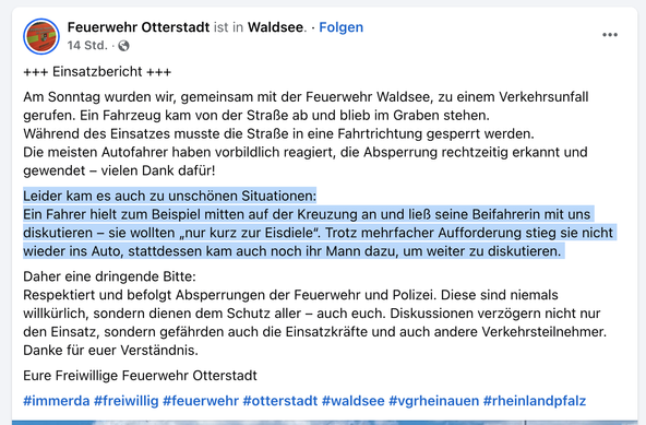 Einsatzbericht der Feuerwehren Waldse und Otterstadt

Am Sonntag wurden wir, gemeinsam mit der Feuerwehr Waldsee, zu einem Verkehrsunfall gerufen. Ein Fahrzeug kam von der Straße ab und blieb im Graben stehen.

Während des Einsatzes musste die Straße in eine Fahrtrichtung gesperrt werden.

Die meisten Autofahrer haben vorbildlich reagiert, die Absperrung rechtzeitig erkannt und gewendet – vielen Dank dafür!

Leider kam es auch zu unschönen Situationen:
Ein Fahrer hielt zum Beispiel mitten auf der Kreuzung an und ließ seine Beifahrerin mit uns diskutieren – sie wollten „nur kurz zur Eisdiele“. Trotz mehrfacher Aufforderung stieg sie nicht wieder ins Auto, stattdessen kam auch noch ihr Mann dazu, um weiter zu diskutieren. 

Daher eine dringende Bitte:
Respektiert und befolgt Absperrungen der Feuerwehr und Polizei. Diese sind niemals willkürlich, sondern dienen dem Schutz aller – auch euch. Diskussionen verzögern nicht nur den Einsatz, sondern gefährden auch die Einsatzkräfte und auch andere Verkehrsteilnehmer.

Danke für euer Verständnis.