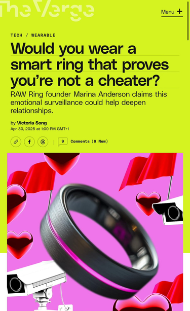 The Verge headline: „Would you wear a smart ring that proves you’re not a cheater?”
RAW Ring founder Marina Anderson claims this emotional surveillance could help deepen relationships.
by Victoria Song The Verge headline: „Would you wear a smart ring that proves you’re not a cheater?”
RAW Ring founder Marina Anderson claims this emotional surveillance could help deepen relationships.
by Victoria Song