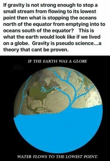 If gravity is not strong enough to stop a small stream from flowing to its lowest point then what is stopping the oceans north of the equator from emptying into to oceans south of the equator? This is what the earth would look like if we lived on a globe. Gravity is pseudo science...a theory that cant be proven.
IF THE EARTH WAS A GLOBE
WATER FLOWS TO THE LOWEST POINT.