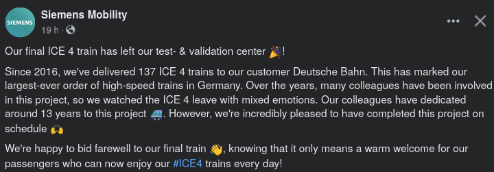 Facebook post from Siemens Mobility:
 
Our final ICE 4 train has left our test- & validation center 🎉!
Since 2016, we've delivered 137 ICE 4 trains to our customer Deutsche Bahn. This has marked our largest-ever order of high-speed trains in Germany. Over the years, many colleagues have been involved in this project, so we watched the ICE 4 leave with mixed emotions. Our colleagues have dedicated around 13 years to this project 🚄. However, we're incredibly pleased to have completed this project…