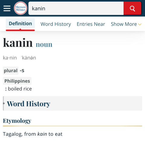 Screenshot of the Merriam-Webster website showing the dictionary entry for the word “kanin“:


Word: kanin
Part of speech: noun

syllabication: ka-nin
pronunciation: 'känən

plural: -s

chiefly Philippines
definition: boiled rice

Etymology
Tagalog, from kain (to eat)