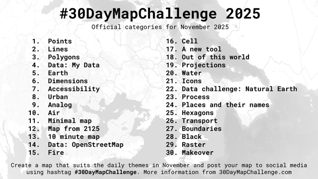 #30DayMapChallenge 2025
Official categories for November 2025

1. Points
2. Lines
3. Polygons
4. Data: My Data
5. Earth
6. Dimensions
7. Accessibility
8. Urban
9. Analog
10. Air
11. Minimal map
12. Map from 2125
13. 10 minute map
14. Data: OpenStreetMap
15. Fire
16. Cell
17. A new tool
18. Out of this world
19. Projections
20. Water
21. Icons
22. Data challenge: Natural Earth
23. Process
24. Places and their names
25. Hexagons
26. Transport
27. Boundaries
28. Black
29. Raster
30. Makeover

Crea…
