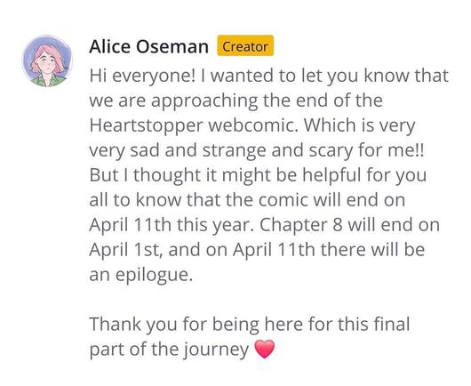 Alice Oseman [Creator]

Hi everyone! | wanted to let you know that we are approaching the end of the Heartstopper webcomic. Which is very very sad and strange and scary for me!! But | thought it might be helpful for you all to know that the comic will end on April 11th this year. Chapter 8 will end on April 1st, and on April 11th there will be an epilogue.

Thank you for being here for this final part of the journey ♥️