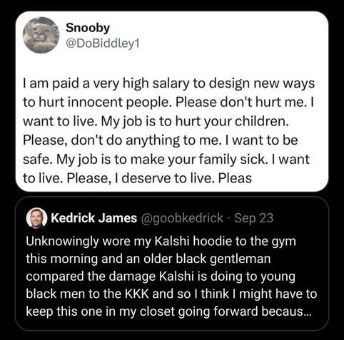 post by Snooby (@DoBiddley1):
I am paid a very high salary to design new ways to hurt innocent people. Please don't hurt me. I want to live. My job is to hurt your children. Please, don't do anything to me. I want to be safe. My job is to make your family sick. I want to live. Please, I deserve to live. Pleas"
quoting a post by Kedrick James (@goobkedrick):
Unknowingly wore my Kalshi hoodie to the gym this morning and an older black gentleman compared the damage Kalshi is doing to young black men to the KKK and so I think I might have to keep this one in my closet going forward because I don’t need to have that convo again