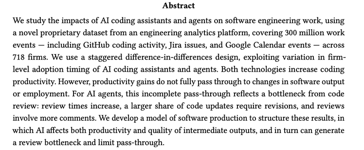We study the impacts of AI coding assistants and agents on software engineering work, using
a novel proprietary dataset from an engineering analytics platform, covering 300 million work
events — including GitHub coding activity, Jira issues, and Google Calendar events — across
718 firms. We use a staggered difference-in-differences design, exploiting variation in firmlevel adoption timing of AI coding assistants and agents. Both technologies increase coding
productivity. However, productivity gains do not fully pass through to changes in software output
or employment. For AI agents, this incomplete pass-through reflects a bottleneck from code
review: review times increase, a larger share of code updates require revisions, and reviews
involve more comments. We develop a model of software production to structure these results, in
which AI affects both productivity and quality of intermediate outputs, and in turn can generate
a review bottleneck and limit pass-through.