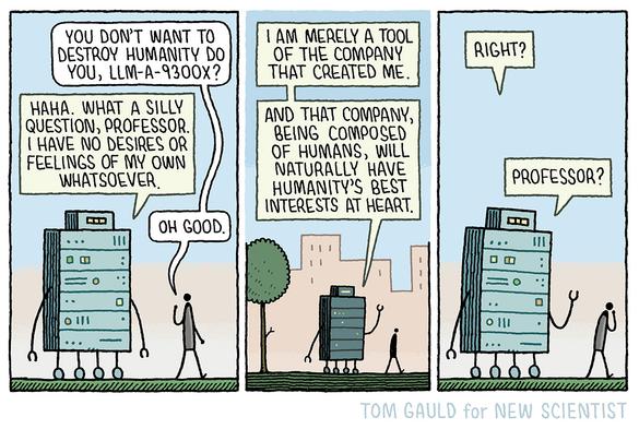 Panel 1: a large robot (composed of AI servers, network switches, storage arrays, and power distribution units) and a human are talking.

Professor "You don't want to destroy humanity do you, lLLM-A-9300x?"

Robot "Haha. What a silly question, Professor. I have no desires or feelings of my own whatsoever."

Professor (relieved)"Oh good." 

Panel 2: they walk on. The robot continues  "I am merely a tool of the company that created me. And that company, being composed of humans, will naturally have humanity's best interests at heart."

Panel 3: The professor is conspicuously quiet.
"Right?" says the Robot.
…
More silence

"Professor?"
