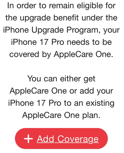 In order to remain eligible for
the upgrade benefit under the
IPhone Upgrade Program, your
iPhone 17 Pro needs to be
covered by AppleCare One.
You can either get
AppleCare One or add your
IPhone 17 Pro to an existing
AppleCare One plan.