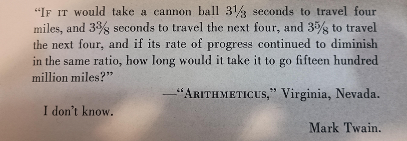 Extract from a book:

“If it would take a cannon ball 3⅓ seconds to travel four miles, and 3⅜ seconds to travel the next four, and 3⅝ to travel the next four, and if its rate of progress continued to diminish in the same ratio, how long would it take it to go fifteen hundred million miles?” — “ARITHMETICUS,”  Virginia, Nevada.

“I don't know.” — Mark Twain.