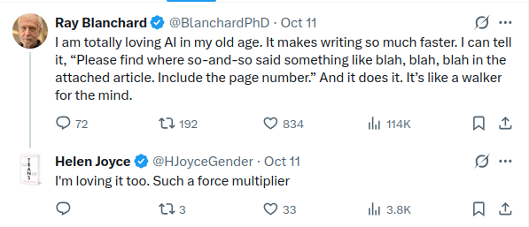 Ray Blanchard "I am totally loving AI in my old age. It makes writing so much faster. I can tell it, 'Please find where so-and-so said something like blah, blah, blah in the attached article. Include the page number.' And it does it. It’s like a walker for the mind."

Helen Joyce replies "I'm loving it too. Such a force multiplier"