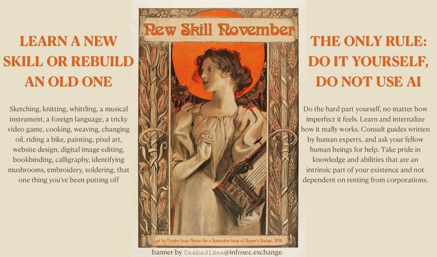 NEW SKILL NOVEMBER

[an art nouveau painting in autumn colors of a woman playing the harp]

LEARN A NEW SKILL OR REBUILD AN OLD ONE; THE ONLY RULE: DO IT YOURSELF, DO NOT USE AI

Sketching, knitting, whittling, a musical instrument, a foreign language, a tricky video game, cooking, weaving, changing oil, riding a bike, painting, pixel art, website design, digital image editing, bookbinding, calligraphy, identifying mushrooms, embroidery, soldering, that one thing you've been putting off

Do the hard part yourself, no matter how imperfect it feels. Learn and internalize how it really works. Consult guides written by human experts, and ask your fellow human beings for help. Take pride in knowledge and abilities that are an intrinsic part of your existence and not dependent on renting from corporations.

art by Charles Louis Hinton for a November issue of Harper's Bazaar, 1896
banner by 0xabad1dea@infosec.exchange