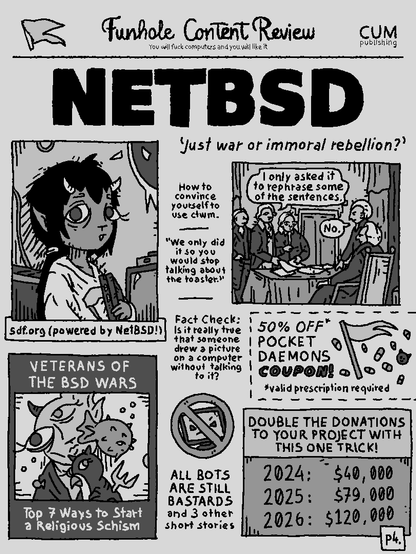Funhole Content Review

NETBSD
'Just war or immoral rebellion?'

a: "I only asked it to rephrase some of the sentences."
b: "No."

How to convince yourself to use ctwm? 

"We only did it so you would stop talking about the toaster!"

Fact Check: Is it really true that someone drew a picture on a computer without talking to it?

ALL BOTS ARE STILL BASTARDS and 3 other short stories

VETERANS OF THE BSD WARS: Top 7 ways to start a religious schism

50% OFF POCKET DAEMONS COUPON (valid prescription required)

DOUBLE THE DONATIONS TO YOUR PROJECT WITH THIS ONE TRICK!