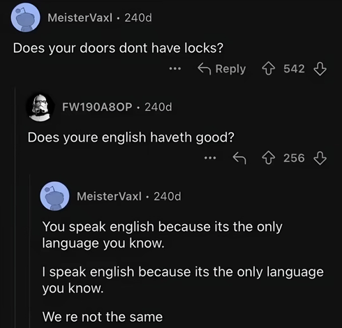 Reddit exchange 
Commenter 1: Does your doors dont have locks?
 
Commenter 2: Does youre english haveth good?

Commenter 1: You speak english because its the only
language you know. I speak english because its the only language
you know. We re not the same