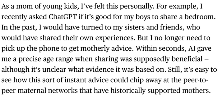 As a mom of young kids, I’ve felt this personally. For example, I recently asked ChatGPT if it’s good for my boys to share a bedroom. In the past, I would have turned to my sisters and friends, who would have shared their own experiences. But I no longer need to pick up the phone to get motherly advice. Within seconds, AI gave me a precise age range when sharing was supposedly beneficial — although it’s unclear what evidence it was based on. Still, it’s easy to see how this sort of instant advice could chip away at the peer-to-peer maternal networks that have historically supported mothers.